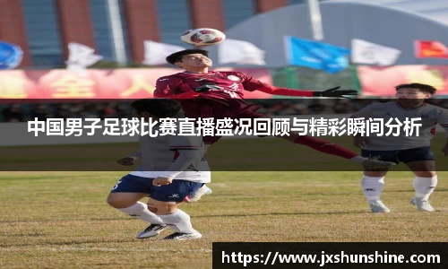 中国男子足球比赛直播盛况回顾与精彩瞬间分析