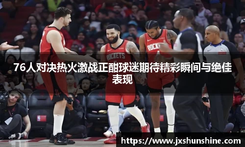76人对决热火激战正酣球迷期待精彩瞬间与绝佳表现