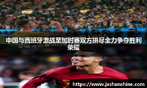 中国与西班牙激战至加时赛双方拼尽全力争夺胜利荣耀